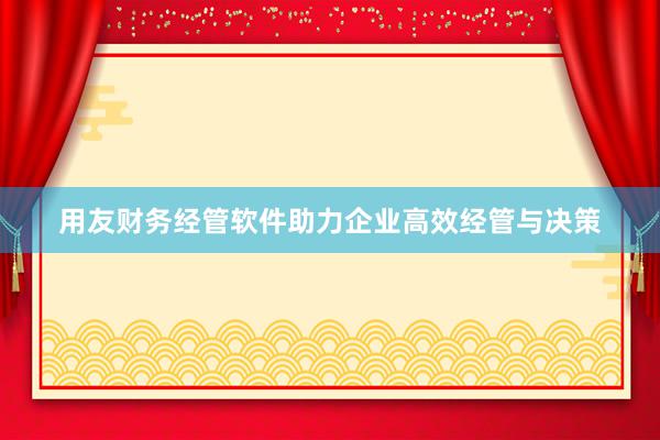 用友财务经管软件助力企业高效经管与决策